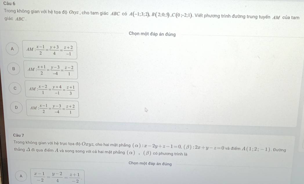 Trong không gian với hệ tọa độ Oxyz , cho tam giác ABC có A(-1;3;2), B(2;0;5), C(0;-2;1).Viết phương trình đường trung tuyến AM của tam
giác ABC.
Chọn một đáp án đúng
A AM : (x-1)/2 = (y+3)/4 = (z+2)/-1 
B AM: (x+1)/2 = (y-3)/-4 = (z-2)/1 
C M : (x-2)/1 = (y+4)/-1 = (z+1)/3 
D AM: (x-1)/2 = (y-3)/-4 = (z+2)/1 
Câu 7
Trong không gian với hệ trục tọa độ Oæyz, cho hai mặt phầng (alpha ):x-2y+z-1=0.(B): 2x+y-z=0 và điểm A(1;2;-1). Đường
thắng △ di qua điểm A và song song với cả hai mặt phầng (α) , (β) có phương trình là
Chọn một đáp án đúng
A  (x-1)/-2 = (y-2)/4 = (z+1)/-2 .