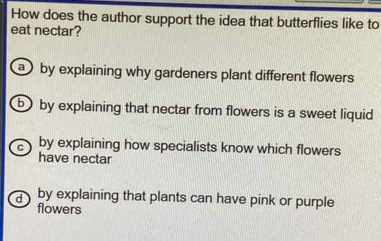 How does the author support the idea that butterflies like to
eat nectar?
a ) by explaining why gardeners plant different flowers
b by explaining that nectar from flowers is a sweet liquid
C by explaining how specialists know which flowers
have nectar
d by explaining that plants can have pink or purple
flowers