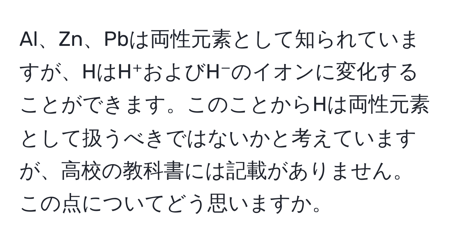 Al、Zn、Pbは両性元素として知られていますが、HはH⁺およびH⁻のイオンに変化することができます。このことからHは両性元素として扱うべきではないかと考えていますが、高校の教科書には記載がありません。この点についてどう思いますか。