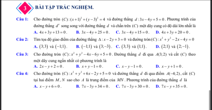 bài tập trác nghiệm.
Câu 1: Cho đường tròn (C): (x+1)^2+(y-3)^2=4 và đường thắng d:3x-4y+5=0. Phương trình của
đường thắng d'song song với đường thắng đ và chắn trên (C) một dây cung có độ dài lớn nhất là
A. 4x+3y+13=0. B. 3x-4y+25=0. C. 3x-4y+15=0. D. 4x+3y+20=0.
Câu 2: Tìm tọa độ giao điểm của đường thắng △ :x-2y+3=0 và đường tròn(C) : x^2+y^2-2x-4y=0
A. (3;3) và (-1;1). B. (-1;1) và (3;-3) C. (3;3) và (1;1). D. (2;1) và (2;-1).
Câu 3: Cho đường tròn (C): x^2+y^2-4x-6y+5=0. Đường thẳng đ đi qua A(3;2) và cắt (C) theo
một dây cung ngắn nhất có phương trình là
A. 2x-y+2=0. B. x+y-1=0. C. x-y-1=0. D. x-y+1=0.
Câu 4: Cho đường tròn (C) : x^2+y^2+6x-2y+5=0 và đường thắng đ đi qua điểm A(-4;2) , cắt (C)
tại hai điểm M, N sao cho A là trung điểm của MN . Phương trình của đường thắng đ là
A. x-y+6=0. B. 7x-3y+34=0. C. 7x-3y+30=0. D. 7x-y+35=0.