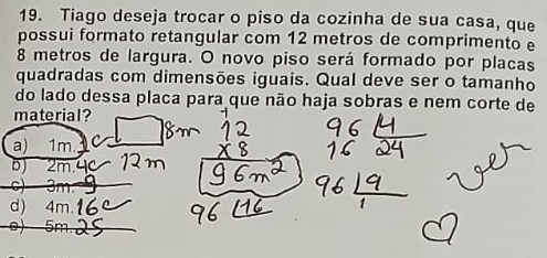 Tiago deseja trocar o piso da cozinha de sua casa, que
possui formato retangular com 12 metros de comprimento e
8 metros de largura. O novo piso será formado por placas
quadradas com dimensões iguais. Qual deve ser o tamanho
do lado dessa placa para que não haja sobras e nem corte de
material?
a) 1m
BJ 2m

d) 4m.
e) 5m