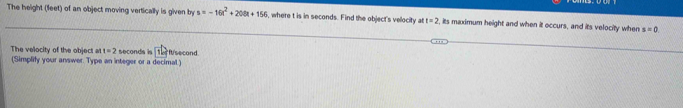 The height (feet) of an object moving vertically is given by s=-16t^2+208t+156 , where t is in seconds. Find the object's velocity at t=2 , its maximum height and when it occurs, and its velocity when s=0. 
The velocity of the object a t=2 seconds is 1b ft/second. 
(Simplify your answer. Type an integer or a decimal.)