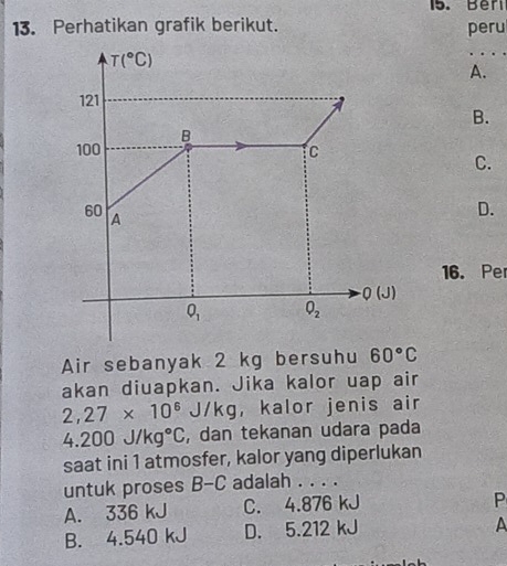 Beri
13. Perhatikan grafik berikut. peru
T(^circ C)
A.
121
B.
B
100 C
C.
60 A
D.
16. Per
Q(J)
O_1 Q_2
Air sebanyak 2 kg bersuhu 60°C
akan diuapkan. Jika kalor uap air
2,27* 10^6J/kg ， kalor jenis air
4.200J/kg°C , dan tekanan udara pada
saat ini 1 atmosfer, kalor yang diperlukan
untuk proses B-C adalah . . . .
A. 336 kJ C. 4.876 kJ
P
B. 4.540 kJ D. 5.212 kJ
A