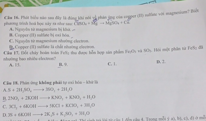 Phát biểu nào sau đây là đúng khi nói vhat _ C phản ứng của copper (II) sulfate với magnesium? Biết
phương trinh hoá học xảy ra như sau: C(ISO_4+Mgto MgSO_4+Cu.
A. Nguyên tử magnesium bị khứ.
B. Copper (II) sulfate bị oxi hóa.
C. Nguyên tử magnesium nhường electron.
D.Copper (II) sulfate là chất nhường electron.
Câu 17. Đốt cháy hoàn toàn FeS_2 thu được hỗn hợp sản phẩm Fe_2O_3 và SO_2. Hỏi một phân tử FeS_2 dã
nhường bao nhiêu electron?
A. 15. B. 9. C. 1. D. 2.
Câu 18. Phản ứng không phải tự oxi hóa - khử là
A. S+2H_2SO_4to 3SO_2+2H_2O
B. 2NO_2+2KOHto KNO_2+KNO_3+H_2O
C. 3Cl_2+6KOHto 5KCl+KClO_3+3H_2O
D. 3S+6KOHto 2K_2S+K_2SO_3+3H_2O
nh trả lời từ câu 1 đến câu 4, Trong mỗi ý a), b), c), d) ở mỗ