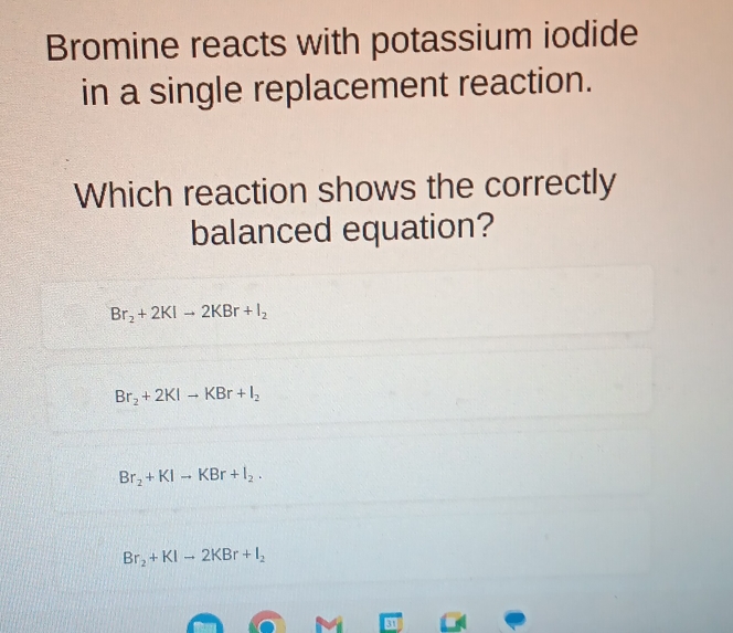 Bromine reacts with potassium iodide
in a single replacement reaction.
Which reaction shows the correctly
balanced equation?
Br_2+2KIto 2KBr+I_2
Br_2+2KIto KBr+I_2
Br_2+KIto KBr+I_2.
Br_2+KIto 2KBr+I_2