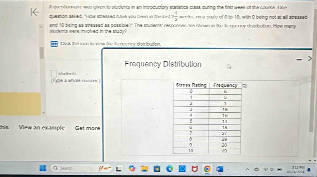 A questionnaire was given to students in an introductiory statistics class during the first week of the course. One 
question asked, "How stressed have you been in the last 2 1/2  weeks, on a scale of 0 to 10, with 0 being not at all stressed 
and 10 being as stressed as possible?" The students' responses are shown in the frequency distribution. How many 
students were involved in the study? 
Click the icon to view the frequency distribution. 
Frequency Distribution 
students 
(Type a whole number.) 
this View an example Get more 
Search 3:15 PM 
10/24/2024