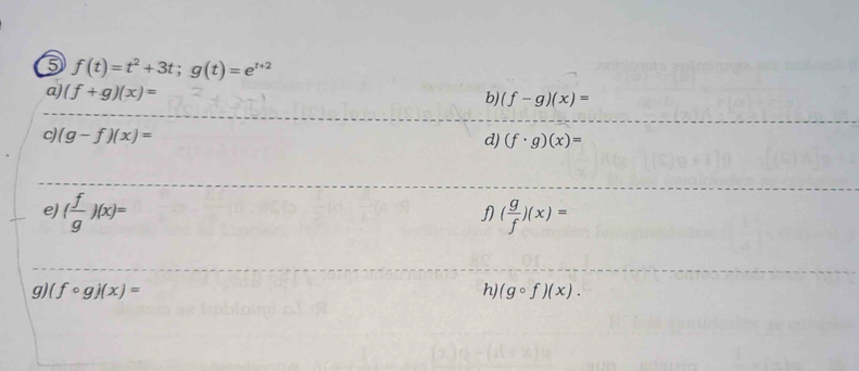 5 f(t)=t^2+3t; g(t)=e^(t+2)
a) (f+g)(x)=
b) (f-g)(x)=
c) (g-f)(x)=
d) (f· g)(x)=
e) ( f/g )(x)= ( g/f )(x)=
f 
9) (fcirc g)(x)= h) (gcirc f)(x).