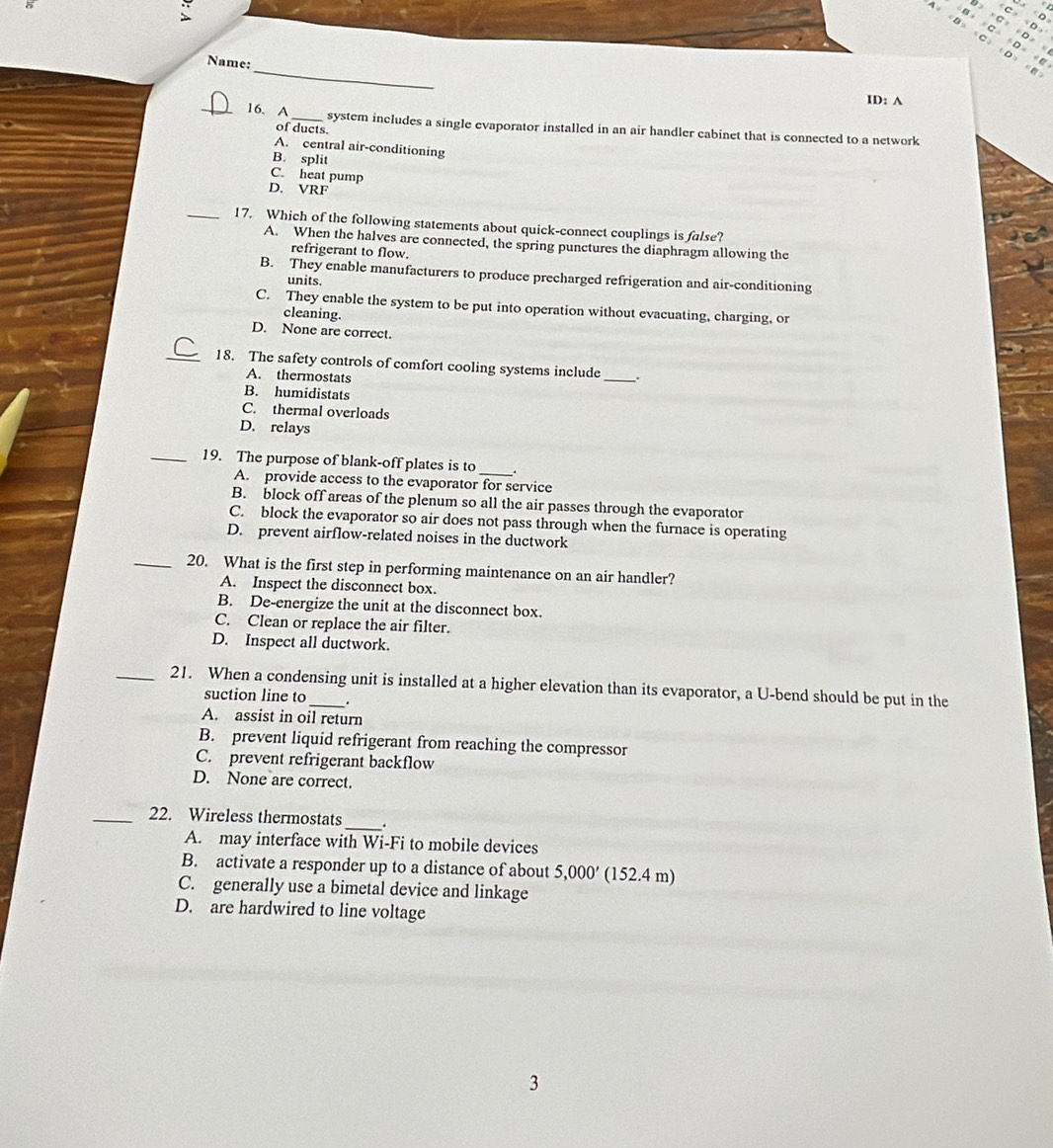 D>* C'+D=
Name:
A≌ CD> CC>∠ D≌
∠ B=∠ C=D=
_
ID: A
_16. A_ system includes a single evaporator installed in an air handler cabinet that is connected to a network
of ducts.
A. central air-conditioning
B. split
C. heat pump
D. VRF
_17. Which of the following statements about quick-connect couplings is false?
A. When the halves are connected, the spring punctures the diaphragm allowing the
refrigerant to flow.
B. They enable manufacturers to produce precharged refrigeration and air-conditioning
units.
C. They enable the system to be put into operation without evacuating, charging, or
cleaning.
D. None are correct.
_18. The safety controls of comfort cooling systems include
A. thermostats
_
B. humidistats
C. thermal overloads
D. relays
_19. The purpose of blank-off plates is to _.
A. provide access to the evaporator for service
B. block off areas of the plenum so all the air passes through the evaporator
C. block the evaporator so air does not pass through when the furnace is operating
D. prevent airflow-related noises in the ductwork
_20. What is the first step in performing maintenance on an air handler?
A. Inspect the disconnect box.
B. De-energize the unit at the disconnect box.
C. Clean or replace the air filter.
D. Inspect all ductwork.
_21. When a condensing unit is installed at a higher elevation than its evaporator, a U-bend should be put in the
suction line to
A. assist in oil return
B. prevent liquid refrigerant from reaching the compressor
C. prevent refrigerant backflow
D. None are correct.
_22. Wireless thermostats_ .
A. may interface with Wi-Fi to mobile devices
B. activate a responder up to a distance of about 5,000' (152.4 m)
C. generally use a bimetal device and linkage
D. are hardwired to line voltage
3