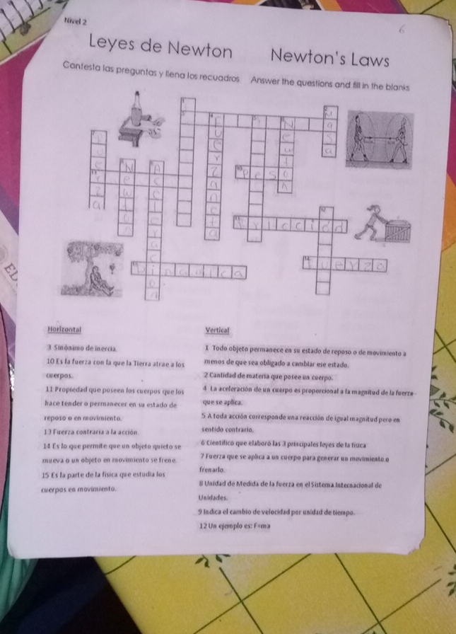 Nivel 2
Leyes de Newton Newton's Laws
Cantesta las preguntas y ilena los recuadros Answer the ques
Horizontal Vertical
3 Sinônimo de inercia 1 Todo objeto permanece en su estado de reposo o de movimiento a
10 Es la fuerza con la que la Tierra atrae a los menos de que sea obligado a cambiar ese estado.
cuerpos. 2 Cantidad de materia que posee un cuerpo.
11 Propiedad que poseen los cuerpos que los 4 La aceleración de un cuerpo es proporcional a la magnitud de la fuerza 
hace tender o permanecer en su estado de que se aplica.
reposo a en movimiento. S A toda acción corresponde una reacción de igual magnitud pero en
13 Fuerza contraria a la acción. sentido contrario.
14 Es lo que permite que un objeto quieto se 6 Científico que elaboró las 3 principales leyes de la física
mueva o un objeto en movimiento se frene ? Fuerza que se aplica a un cuerpo para generar un movimiento o
fren arlo.
15 Es la parte de la física que estudía los 8 Unidad de Medida de la fuerza en el Sistema Internacional de
cuerpas en movimiento.
Unidades.
9 Indica el cambio de velocidad por unidad de tiempo.
12 Un ejemplo es: F=ma