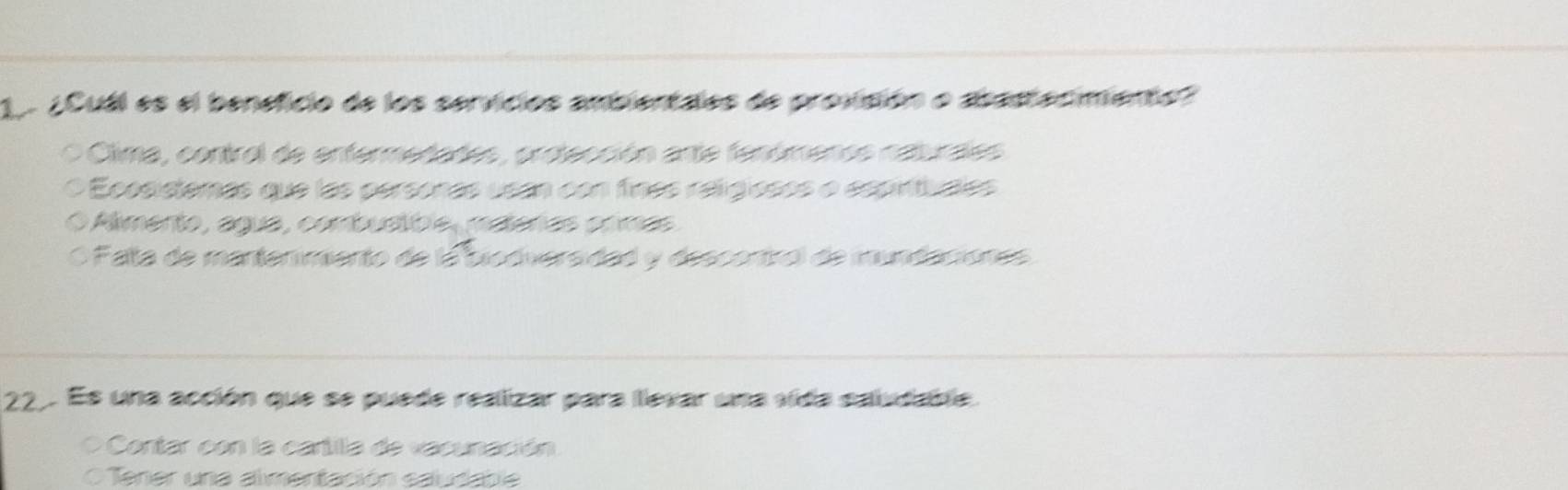 1 ¿Cuál es el beneficio de los servicios ambientales de provisión o abastecimento?
。 Clima, control de enfermedades, orstección arte fenómenos naturales
Ecosistemas que las personas usan con finas religiosos o espirituales
Amento, agua, combuatible, materas ormas
O Palta de mantenimento de la biodiversidad y descentrol de mundaciones
22. Es una acción que se puede realizar para llevar una vida saiudable.
Contar con la cartilla de vacunación
Tener una almentación saudable