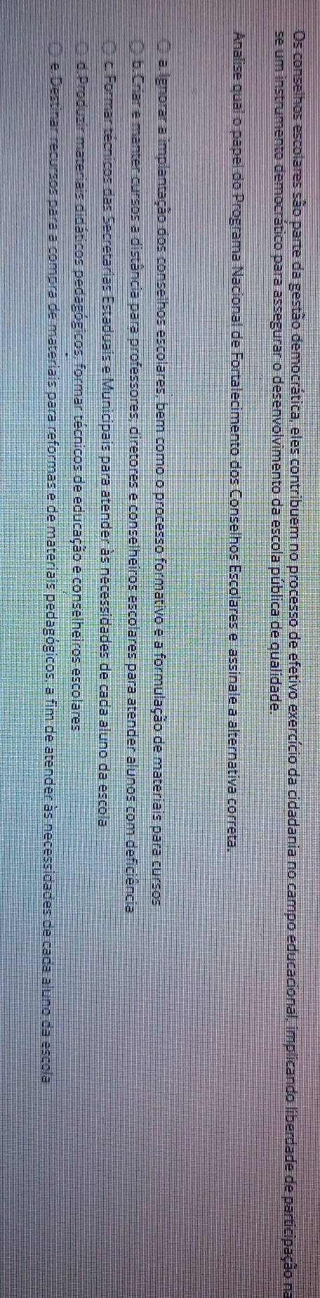 Os conselhos escolares são parte da gestão democrática, eles contribuem no processo de efetivo exercício da cidadania no campo educacional, implicando liberdade de participação na
se um instrumento democrático para assegurar o desenvolvimento da escola pública de qualidade.
Analise qual o papel do Programa Nacional de Fortalecimento dos Conselhos Escolares e assinale a alternativa correta.
a. Ignorar a implantação dos conselhos escolares, bem como o processo formativo e a formulação de materiais para cursos
b.Criar e manter cursos a distância para professores, diretores e conselheiros escolares para atender alunos com deficiência
c. Formar técnicos das Secretarias Estaduais e Municipais para atender às necessidades de cada aluno da escola
d.Produzir materiais didáticos pedagógicos, formar técnicos de educação e conselheiros escolares
e. Destinar recursos para a compra de materiais para reformas e de materiais pedagógicos, a fim de atender às necessidades de cada aluno da escola