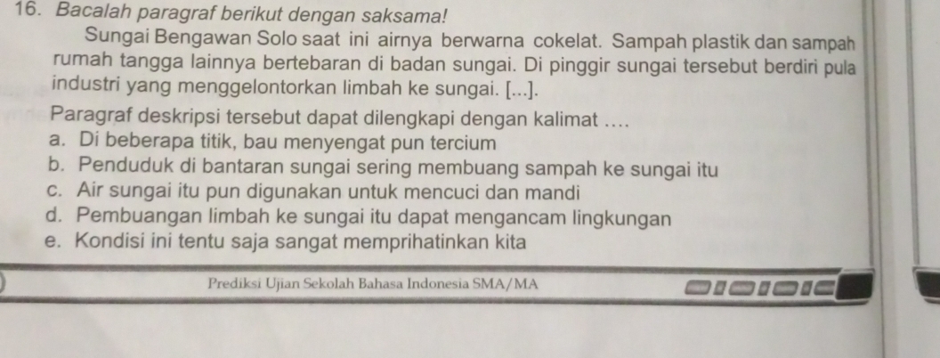 Bacalah paragraf berikut dengan saksama!
Sungai Bengawan Solo saat ini airnya berwarna cokelat. Sampah plastik dan sampah
rumah tangga lainnya bertebaran di badan sungai. Di pinggir sungai tersebut berdiri pula
industri yang menggelontorkan limbah ke sungai. [...].
Paragraf deskripsi tersebut dapat dilengkapi dengan kalimat ....
a. Di beberapa titik, bau menyengat pun tercium
b. Penduduk di bantaran sungai sering membuang sampah ke sungai itu
c. Air sungai itu pun digunakan untuk mencuci dan mandi
d. Pembuangan limbah ke sungai itu dapat mengancam lingkungan
e. Kondisi ini tentu saja sangat memprihatinkan kita
Prediksi Ujian Sekolah Bahasa Indonesia SMA/MA