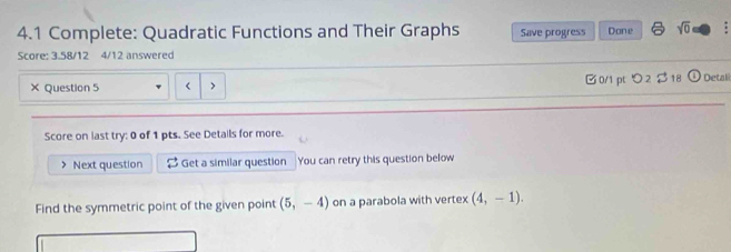 4.1 Complete: Quadratic Functions and Their Graphs Save progress Dane sqrt(0) 
Score: 3.58/12 4/12 answered 
× Question 5 < > □0/1 pt つ2 $ 18 Detal 
Score on last try: 0 of 1 pts. See Details for more. 
Next question $ Get a similar question You can retry this question below 
Find the symmetric point of the given point (5,-4) on a parabola with vertex (4,-1).