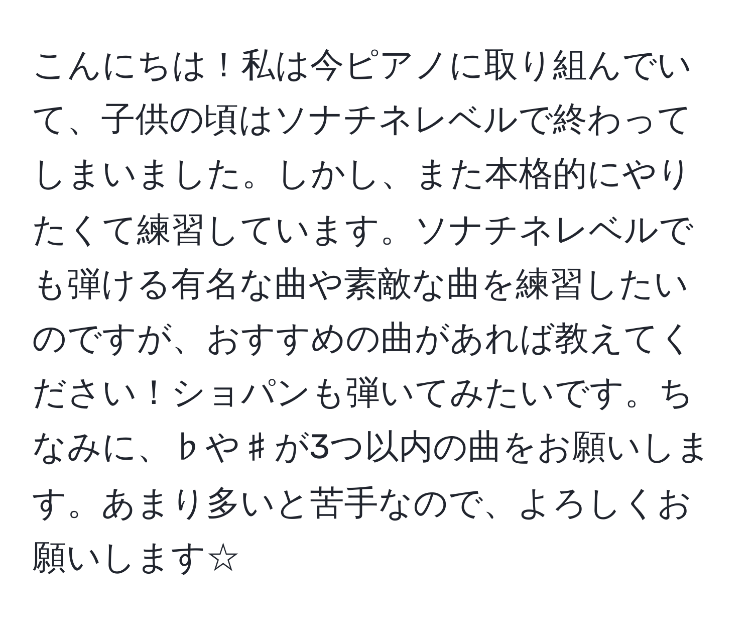 こんにちは！私は今ピアノに取り組んでいて、子供の頃はソナチネレベルで終わってしまいました。しかし、また本格的にやりたくて練習しています。ソナチネレベルでも弾ける有名な曲や素敵な曲を練習したいのですが、おすすめの曲があれば教えてください！ショパンも弾いてみたいです。ちなみに、♭や♯が3つ以内の曲をお願いします。あまり多いと苦手なので、よろしくお願いします☆