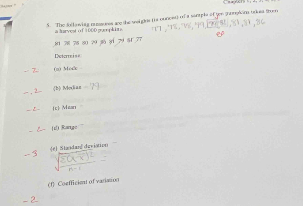 hapter Chapters 1, 2, 3 
5. The following measures are the weights (in ounces) of a sample of ten pumpkins taken from 
a harvest of 1000 pumpkins.
81 78 78 80 79 86 81
Determine: 
(a) Mode 
(b) Median 
(c) Mean 
(d) Range 
(e) Standard deviation 
(f) Coefficient of variation