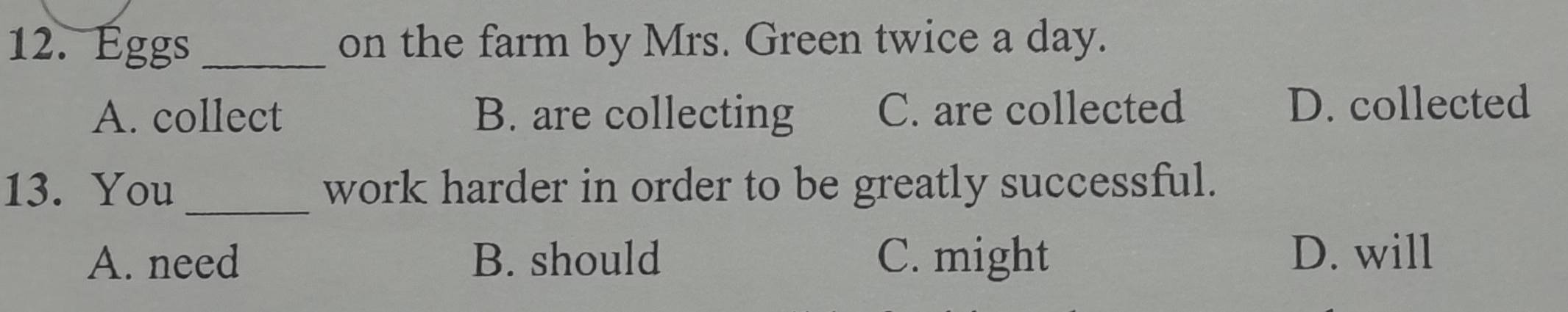 Éggs _on the farm by Mrs. Green twice a day.
A. collect B. are collecting C. are collected D. collected
13. You _work harder in order to be greatly successful.
A. need B. should C. might D. will