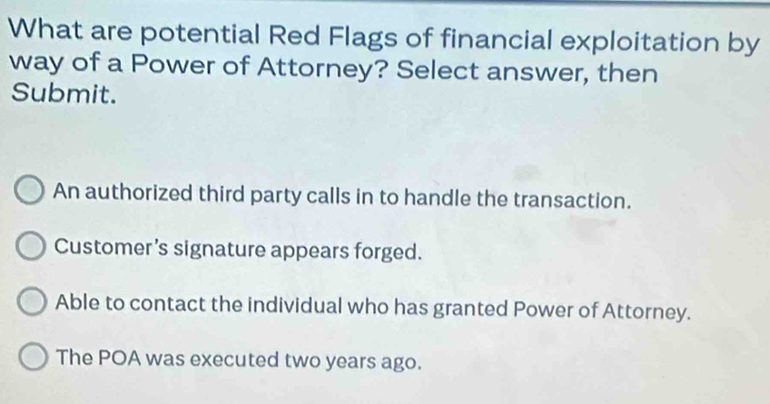 What are potential Red Flags of financial exploitation by
way of a Power of Attorney? Select answer, then
Submit.
An authorized third party calls in to handle the transaction.
Customer’s signature appears forged.
Able to contact the individual who has granted Power of Attorney.
The POA was executed two years ago.