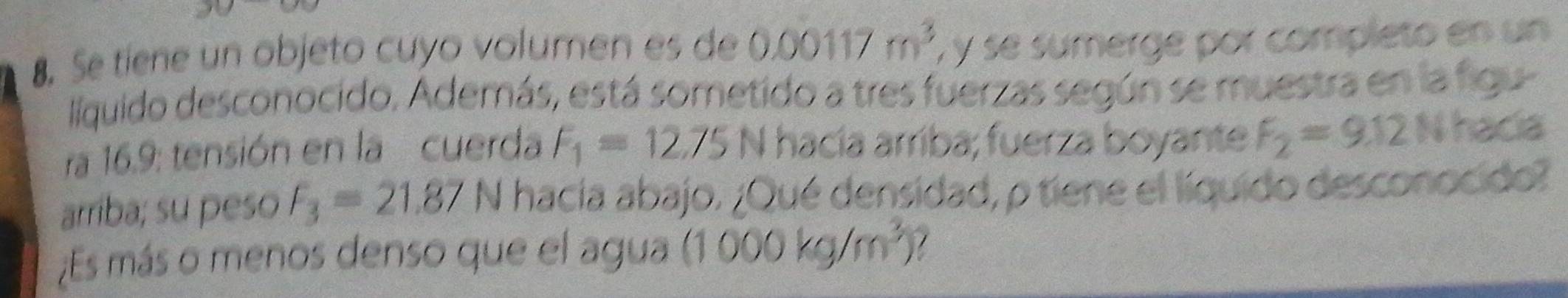 Se tíene un objeto cuyo volumen es de 0.00117m^3 , y se sumerge por completo en un 
llíquido desconocido, Además, está sometido a tres fuerzas según se muestra en la figu 
ra 16.9 : tensión en la cuerda F_1=12.75 N hacía arríba; fuerza boyante F_2=9.12 N hacia 
arriba; su peso F_3=21.87N hacia abajo. ¿Qué densidad, p tiene el líquido desconocido? 
¿Es más o menos denso que el agua (1000kg/m^3) 7