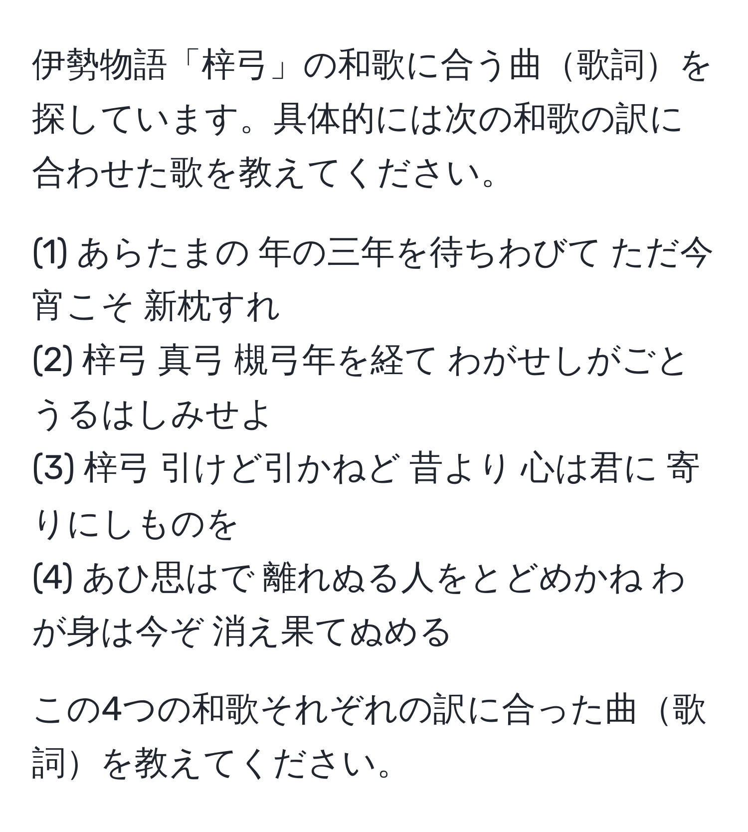 伊勢物語「梓弓」の和歌に合う曲歌詞を探しています。具体的には次の和歌の訳に合わせた歌を教えてください。

(1) あらたまの 年の三年を待ちわびて ただ今宵こそ 新枕すれ
(2) 梓弓 真弓 槻弓年を経て わがせしがごと うるはしみせよ
(3) 梓弓 引けど引かねど 昔より 心は君に 寄りにしものを
(4) あひ思はで 離れぬる人をとどめかね わが身は今ぞ 消え果てぬめる

この4つの和歌それぞれの訳に合った曲歌詞を教えてください。