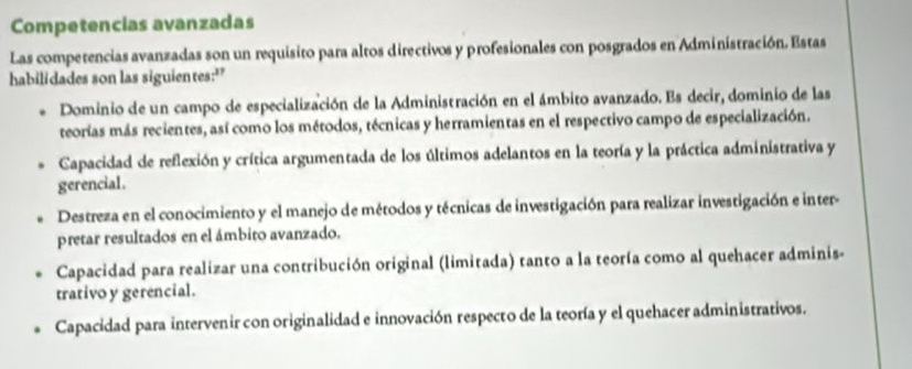 Competencias avanzadas
Las competencias avanzadas son un requisito para altos directivos y profesionales con posgrados en Administración. Estas
habilidades son las siguientes:"
Dominio de un campo de especialización de la Administración en el ámbito avanzado. Es decir, dominio de las
teorías más recientes, así como los métodos, técnicas y herramientas en el respectivo campo de especialización.
Capacidad de reflexión y crítica argumentada de los últimos adelantos en la teoría y la práctica administrativa y
gerencial.
Destreza en el conocimiento y el manejo de métodos y técnicas de investigación para realizar investigación e inter-
pretar resultados en el ámbito avanzado.
Capacidad para realizar una contribución original (limitada) tanto a la teoría como al quehacer adminis-
trativo y gerencial.
Capacidad para intervenir con originalidad e innovación respecto de la teoría y el quehacer administrativos.