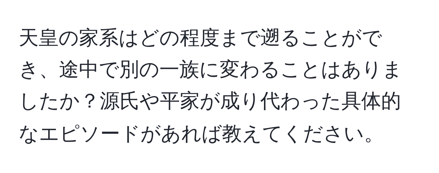 天皇の家系はどの程度まで遡ることができ、途中で別の一族に変わることはありましたか？源氏や平家が成り代わった具体的なエピソードがあれば教えてください。