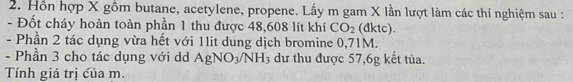 Hồn hợp X gồm butane, acetylene, propene. Lấy m gam X lần lượt làm các thí nghiệm sau : 
- Đốt cháy hoàn toàn phần 1 thu được 48, 608 lít khí CO_2 (dktc). 
- Phần 2 tác dụng vừa hết với 1lit dung dịch bromine 0,71M. 
- Phần 3 cho tác dụng với dd AgNO_3/NH_3 dư thu được 57, 6g kết tủa. 
Tính giá trị của m.