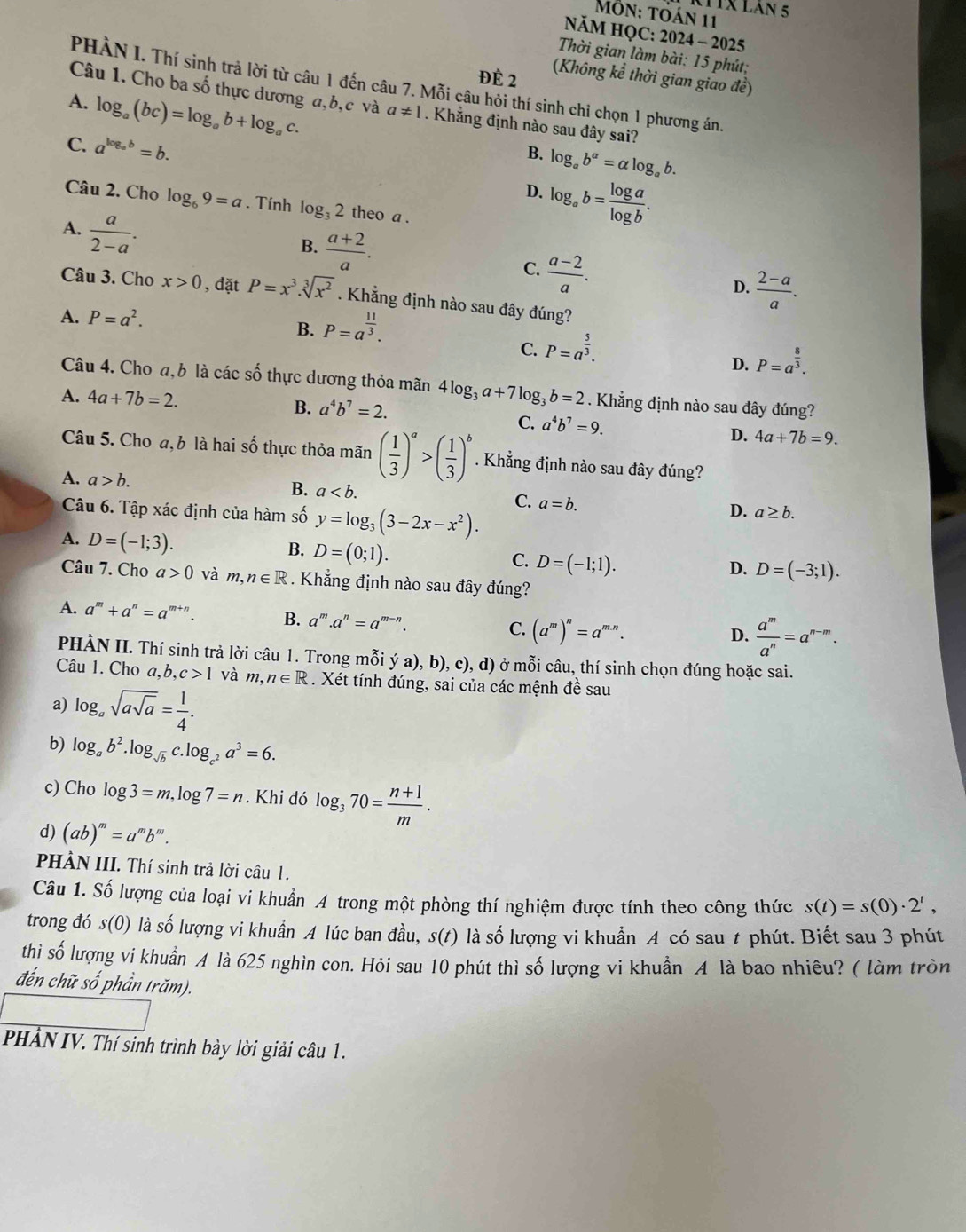 11X Lán 5
Mỗn: tỏán 11
NăM HQC: 2024 - 2025
Thời gian làm bài: 15 phút;
ĐÉ 2 (Không kể thời gian giao đề)
PHÀN I. Thí sinh trả lời từ câu 1 đến câu 7. Mỗi câu hỏi thí sinh chỉ chọn 1 phương án.
A. log _a(bc)=log _ab+log _ac.
Câu 1. Cho ba số thực dương a,b,c và a!= 1. Khẳng định nào sau đây sai?
C. a^(log _a)b=b.
B. log _ab^a=alpha log _ab.
D. log _ab= log a/log b .
Câu 2. Cho log _69=a. Tính log _32 theo a .
A.  a/2-a .
B.  (a+2)/a .
C.  (a-2)/a .
D.  (2-a)/a .
Câu 3. Cho x>0 , đặt P=x^3.sqrt[3](x^2). Khẳng định nào sau đây đúng?
A. P=a^2.
B. P=a^(frac 11)3.
C. P=a^(frac 5)3.
D. P=a^(frac 8)3.
Câu 4. Cho a,b là các số thực dương thỏa mãn 4log _3a+7log _3b=2. Khẳng định nào sau đây đúng?
B. a^4b^7=2.
A. 4a+7b=2. C. a^4b^7=9. D. 4a+7b=9.
Câu 5. Cho a, b là hai số thực thỏa mãn ( 1/3 )^a>( 1/3 )^b. Khẳng định nào sau đây đúng?
A. a>b.
B. a C. a=b.
Câu 6. Tập xác định của hàm số y=log _3(3-2x-x^2).
D. a≥ b.
A. D=(-1;3).
B. D=(0;1).
C. D=(-1;1).
D. D=(-3;1).
Câu 7. Cho a>0 và m,n∈ R. Khẳng định nào sau đây đúng?
A. a^m+a^n=a^(m+n). B. a^m .a^n=a^(m-n).
C. (a^m)^n=a^(mn).
D.  a^m/a^n =a^(n-m).
PHÀN II. Thí sinh trả lời câu 1. Trong mỗi ya).b). c), d) ở mỗi câu, thí sinh chọn đúng hoặc sai.
Câu 1. Cho a,b,c>1 và m, n∈ R. Xét tính đúng, sai của các mệnh đề sau
a) log _asqrt(asqrt a)= 1/4 .
b) log _ab^2.log _sqrt(b)c.log _c^2a^3=6.
c) Cho log 3=m, log 7=n. Khi đó log _370= (n+1)/m .
d) (ab)^m=a^m b''' .
PHÀN III. Thí sinh trả lời câu 1.
Câu 1. Số lượng của loại vi khuẩn A trong một phòng thí nghiệm được tính theo công thức s(t)=s(0)· 2^t,
trong đó s(0) là số lượng vi khuẩn A lúc ban đầu, s(t) là số lượng vi khuẩn A có sau t phút. Biết sau 3 phút
thi số lượng vi khuẩn A là 625 nghìn con. Hỏi sau 10 phút thì số lượng vi khuẩn A là bao nhiêu? ( làm tròn
đến chữ số phần trăm).
PHẢN IV. Thí sinh trình bày lời giải câu 1 .