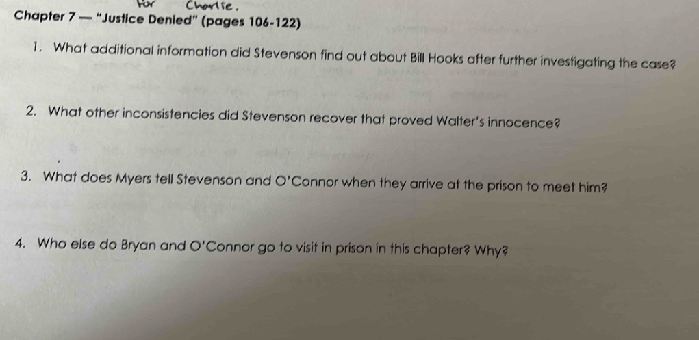 Chapter 7 — “Justice Denied” (pages 106-122) 
1. What additional information did Stevenson find out about Bill Hooks after further investigating the case? 
2. What other inconsistencies did Stevenson recover that proved Walter's innocence? 
3. What does Myers tell Stevenson and O' Connor when they arrive at the prison to meet him? 
4. Who else do Bryan and O' Connor go to visit in prison in this chapter? Why?