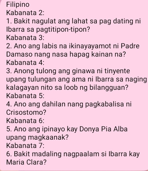 Filipino 
Kabanata 2: 
1. Bakit nagulat ang lahat sa pag dating ni 
Ibarra sa pagtitipon-tipon? 
Kabanata 3: 
2. Ano ang labis na ikinayayamot ni Padre 
Damaso nang nasa hapag kainan na? 
Kabanata 4: 
3. Anong tulong ang ginawa ni tinyente 
upang tulungan ang ama ni Ibarra sa naging 
kalagayan nito sa loob ng bilangguan? 
Kabanata 5: 
4. Ano ang dahilan nang pagkabalisa ni 
Crisostomo? 
Kabanata 6: 
5. Ano ang ipinayo kay Donya Pia Alba 
upang magkaanak? 
Kabanata 7: 
6. Bakit madaling nagpaalam si Ibarra kay 
Maria Clara?