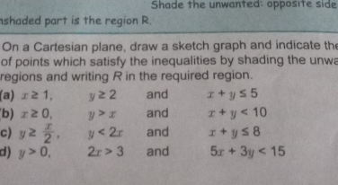 Shade the unwanted: opposite side 
nshaded part is the region R. 
On a Cartesian plane, draw a sketch graph and indicate the 
of points which satisfy the inequalities by shading the unwa 
regions and writing R in the required region. 
(a) x≥ 1, y≥ 2 and x+y≤ 5
b) x≥ 0,  1/2  y>x and x+y<10</tex> 
c) y≥  x/2 , y<2x</tex> and x+y≤ 8
d ) y>0, 2x>3 and 5x+3y<15</tex>