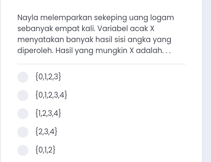 Nayla melemparkan sekeping uang logam
sebanyak empat kali. Variabel acak X
menyatakan banyak hasil sisi angka yang
diperoleh. Hasil yang mungkin X adalah. . .
 0,1,2,3
 0,1,2,3,4
 1,2,3,4
 2,3,4
 0,1,2