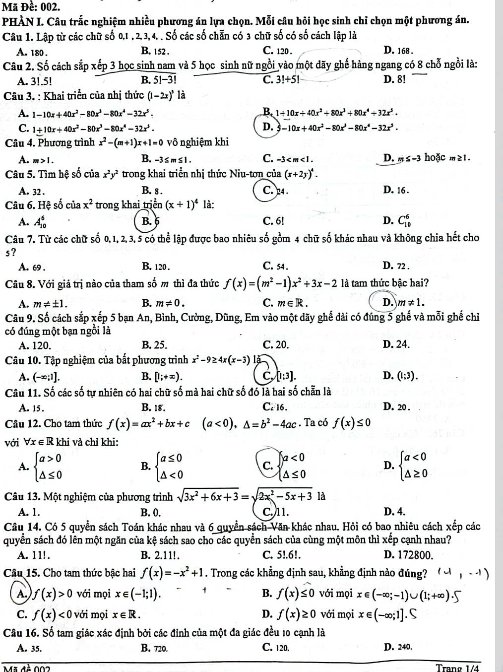 Mã Đề: 002.
PHÀN I. Câu trắc nghiệm nhiều phương án lựa chọn. Mỗi câu hỏi học sinh chỉ chọn một phương án.
Câu 1. Lập từ các chữ số 0,1 , 2, 3, 4, . Số các số chẵn có 3 chữ số có số cách lập là
A. 180 . B. 152 . C. 120 . D. 168 .
Câu 2. Số cách sắp xếp 3 học sinh nam và 5 học sinh nữ ngồi vào một dãy ghế hàng ngang có 8 chỗ ngồi là:
A. 3!.5! B. overline 5!-3! C. 3!+5! D. 8!
Câu 3. : Khai triển của nhị thức (1-2x)^5 là
B.
A. 1-10x+40x^2-80x^3-80x^4-32x^5. 1+10x+40x^2+80x^3+80x^4+32x^5.
C. 1+10x+40x^2-80x^3-80x^4-32x^5. D. -10x+40x^2-80x^3-80x^4-32x^5.
Câu 4. Phương trình x^2-(m+1)x+1=0 vô nghiệm khi
B.
A. m>1. -3≤ m≤ 1. C. -3 < m < 1 . D. m≤ -3 hoặc m≥1.
Câu 5. Tìm hệ số của x^2y^2 trong khai triển nhị thức Niu-tơn của (x+2y)^4.
A. 32 . B. 8 . C. 24 . D. 16 .
Câu 6. Hệ số của x^2 trong khai trịển (x+1)^4 là:
A. A_(10)^6 C. 6! D. C_(10)^6
B.
Câu 7. Từ các chữ số 0,1, 2,3,5 có thể lập được bao nhiêu số gồm 4 chữ số khác nhau và không chia hết cho
s?
A. 69 . B. 120. C. 54. D. 72 .
Câu 8. Với giá trị nào của tham số m thì đa thức f(x)=(m^2-1)x^2+3x-2 là tam thức bậc hai?
A. m!= ± 1. B. m!= 0. C. m∈ R. D. m!= 1.
Câu 9. Số cách sắp xếp 5 bạn An, Bình, Cường, Dũng, Em vào một dãy ghế dài có đúng 5 ghế và mỗi ghế chỉ
có đúng một bạn ngồi là
A. 120. B. 25. C. 20. D. 24.
Câu 10. Tập nghiệm của bất phương trình x^2-9≥ 4x(x-3)
A. (-∈fty ;1]. B. [1;+∈fty ). C, [1;3]. D. (1;3).
Câu 11. Số các số tự nhiên có hai chữ số mà hai chữ số đó là hai số chẵn là
A. 15. B. 18. C. 16 . D. 20 .
Câu 12. Cho tam thức f(x)=ax^2+bx+c (a<0),△ =b^2-4ac. Ta có f(x)≤ 0
với forall x∈ R khi và chỉ khi:
A. beginarrayl a>0 △ ≤ 0endarray. beginarrayl a≤ 0 △ <0endarray. C. beginarrayl a<0 △ ≤ 0endarray. D. beginarrayl a<0 △ ≥ 0endarray.
B.
Câu 13. Một nghiệm của phương trình sqrt(3x^2+6x+3)=sqrt(2x^2-5x+3) là
A. 1. B. 0. C.)11. D. 4.
Câu 14. Có 5 quyển sách Toán khác nhau và 6 quyền sách Văn khác nhau. Hỏi có bao nhiêu cách xếp các
quyển sách đó lên một ngăn của kệ sách sao cho các quyền sách của cùng một môn thì xếp cạnh nhau?
A. 11!. B. 2.11!. C. 5!.61. D. 172800.
Câu 15. Cho tam thức bậc hai f(x)=-x^2+1. Trong các khẳng định sau, khẳng định nào đúng? (-1,--1)
A. f(x)>0 với mọi x∈ (-1;1). 1
B. f(x)≤ 0 với mọi x∈ (-∈fty ;-1)∪ (1;+∈fty ).5
C. f(x)<0</tex> với mọi x∈ R. D. f(x)≥ 0 với mọi x∈ (-∈fty ;1].S
Câu 16. Số tam giác xác định bởi các đỉnh của một đa giác đều 10 cạnh là
A. 35. B. 720. C. 120. D. 240.
Tranø 1/4