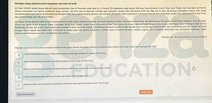 Perhatikan kutipan berikut ini untuk mengerjakan soal nomor 23 sd 261
[1] WALI SONGO adalah dewan dakwah yang menyebarkan Islam di Nusantara sejak abad ke-14 Masehi. [2] Anggotanya yang disebut Wali atau Sunan tersebar di Jawa Timur, Jawa Tengah, dan Jawa Barat. [3] Mereka
dikenal masyarakat luas karena berdakwah tanpa paksaan. [4] Para wali ini dipercaya memiliki garis keturunan dengan Nabi Muhammad SAW dan Raja-raja di Jawa. [5] Dengan pendekatan budaya, Wali Songo
memperkenalkan Islam damai yang berakulturasi dengan tradisi Jawa, seperti wayang, gamelan, dan macapat. [6] Setelah wafat, makam para wali baryak diriarahi oleh masyarakat, dengan lima makam berada di Jawa Timur,
tiga di Jawa Tengah, dan satu di Jawa Barat.
[7] Makam Sunan Maulana Malík Ibrahim terletak di kota Gresik, Sunan Ampel di Surabaya, dan Sunan Bonang di Tuban, semuanya di Jawa Timur. (8) Makam Sunan Giri berada di bukit Dusun Kedhaton, Desa Giri Gajah,
Gresik, dan Sunan Drajat di daerah Drajat, Lamongan. (9) Di Jawa Tengah, makam Sunan Muria ada di Desa Collo, Kudus, dan Sunan Kudus di Maajid Menara Kudus, Kudus. (10) Makam Sunan Kalijaga terletak di Desa
Ngadilangu, Demak, dan Sunan Gunung Jati di desa Astana, Cirebon Utara, Jawa Barat. (11) Berbagai pendapat mengenai Syekh Jumadil Kubra menyebutnya sebagai leluhur atau pembimbing para wall, dengan versi yang
beragam dalam sejarah dan babad lokal. [12] Ziarah ke makam para wali diyakini membenikan manfaat seperti mengenal kematian, pelajaran sejarah, nilai mustajabah, ketenangan hati, peningkatan ketakwaan, latihan
sebelum ziarah ke tanah suci, dan meningkatkan nilai spiritual.
Dudaptasi dari : https_ koransulindo.com (dengan modifikasi)
Manakah pernyataan yang paling mungkin menjadi alasan utama penulis menyajikan informasi mengenai lokasi makam Wali Songo secara detail (paragraf (6)-[10])?
A Untuk memberikan panduan praktis bagi pembaca yang ingin berziarah ke makam Wali Songo.
B Untuk menunjukkan persebaran geografis pengaruh Wali Songo di Pulau Jawa
C Untuk menekankan pentingnya menghormati jasa Wali Songo dengan berziarah ke makam mereka.
D Untuk memperkenalkan kekayaan budaya dan sejarah Islam di Indonesia
E  Untuk menarik minat pembaca mempelajari silsilah dan hubungan kekerabatan antar Wali Songo.
Soal Sebelumnya Tandai Soal