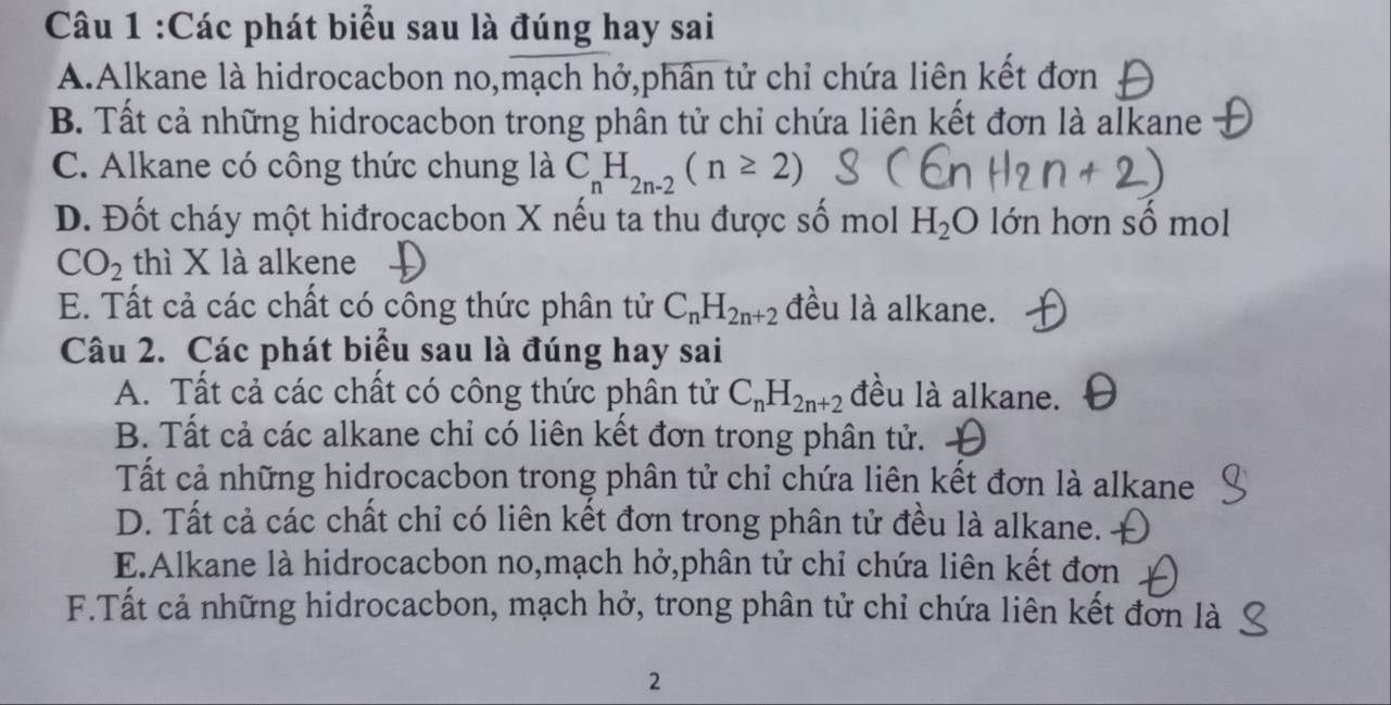 Các phát biểu sau là đúng hay sai
A.Alkane là hidrocacbon no,mạch hở,phân tử chỉ chứa liên kết đơn
B. Tất cả những hidrocacbon trong phân tử chỉ chứa liên kết đơn là alkane
C. Alkane có công thức chung là C_nH_2n-2(n≥ 2)
D. Đốt cháy một hiđrocacbon X nếu ta thu được số mol H_2O lớn hơn số mol
CO_2 thì X là alkene
E. Tất cả các chất có công thức phân tử C_nH_2n+2 đều là alkane.
Câu 2. Các phát biểu sau là đúng hay sai
A. Tất cả các chất có công thức phân tử C_nH_2n+2 đều là alkane.
B. Tất cả các alkane chỉ có liên kết đơn trong phân tử.
Tất cả những hidrocacbon trong phân tử chỉ chứa liên kết đơn là alkane
D. Tất cả các chất chỉ có liên kết đơn trong phân tử đều là alkane.
E.Alkane là hidrocacbon no,mạch hở,phân tử chỉ chứa liên kết đơn
F.Tất cả những hidrocacbon, mạch hở, trong phân tử chỉ chứa liên kết đơn là
2