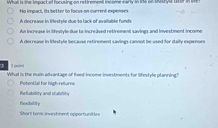 What is the impact of focusing on retirement income early in life on lifestyle later in life?
No impact, its better to focus on current expenses
A decrease in lifestyle due to lack of available funds
An increase in lifestyle due to increased retirement savings and investment income
A decrease in lifestyle because retirement savings cannot be used for daily expenses
3 1 point
What is the main advantage of fixed income investments for lifestyle planning?
Potential for high returns
Reliability and stability
flexibility
Short term investment opportunities