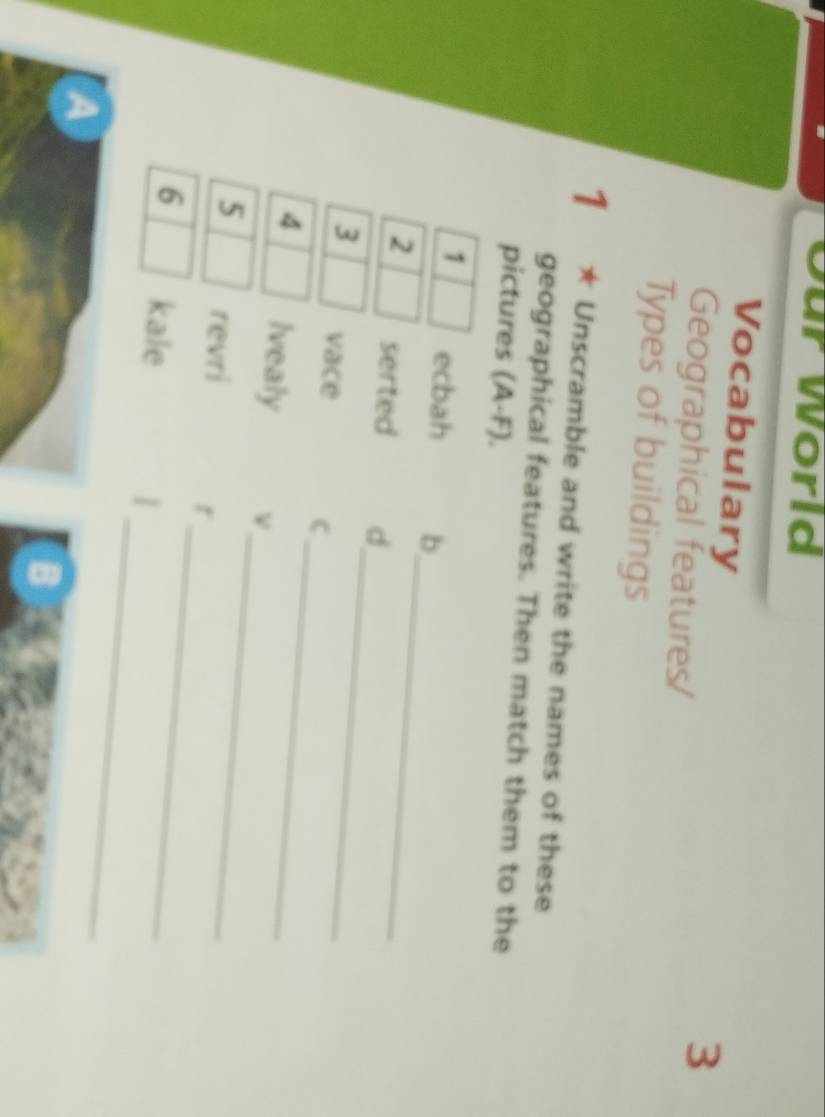 Our World 
Vocabulary 
Geographical features/ 
3 
Types of buildings 
1 ★ Unscramble and write the names of these 
geographical features. Then match them to the 
pictures (A-F). 
1 ecbah b 
_ 
2 serted d 
_ 
_ 
3 vace 
C 
_ 
4 Ivealy ν 
_ 
5 revri r 
_ 
6 kale |