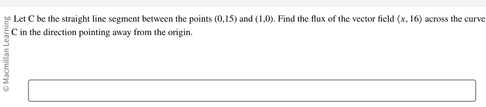 Let C be the straight line segment between the points (0,15) and (1,0). Find the flux of the vector field langle x,16rangle across the curve
C in the direction pointing away from the origin.