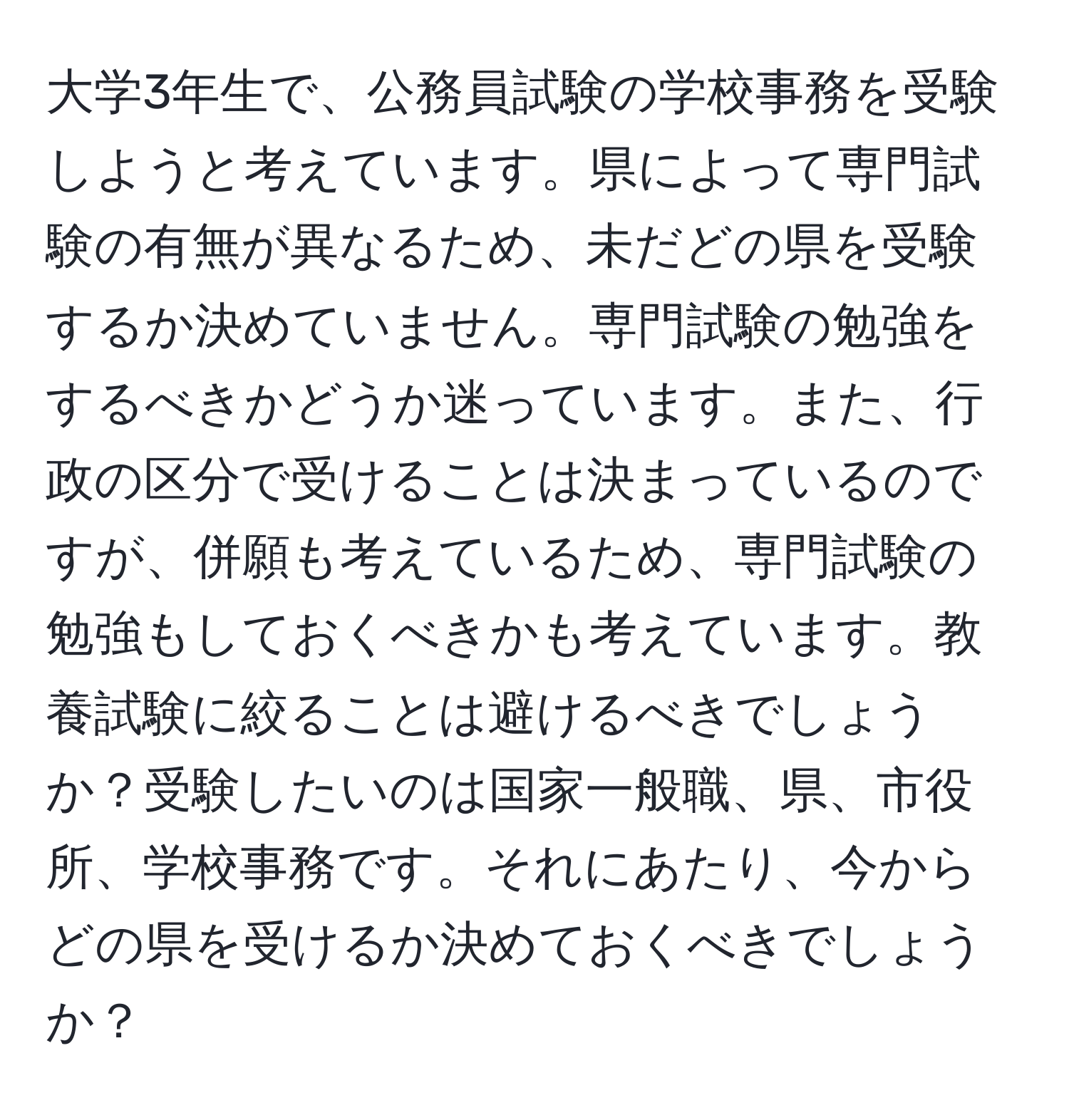 大学3年生で、公務員試験の学校事務を受験しようと考えています。県によって専門試験の有無が異なるため、未だどの県を受験するか決めていません。専門試験の勉強をするべきかどうか迷っています。また、行政の区分で受けることは決まっているのですが、併願も考えているため、専門試験の勉強もしておくべきかも考えています。教養試験に絞ることは避けるべきでしょうか？受験したいのは国家一般職、県、市役所、学校事務です。それにあたり、今からどの県を受けるか決めておくべきでしょうか？