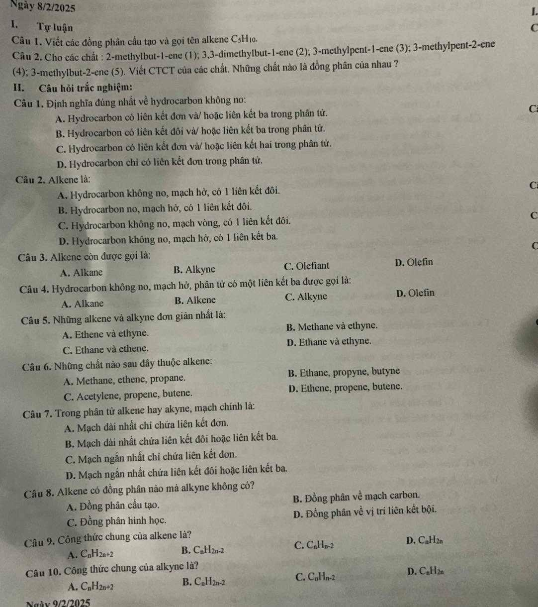 Ngày 8/2/2025
I.
I. Tự luận C
Câu 1. Viết các đồng phân cầu tạo và gọi tên alkene C5H₁0.
Câu 2. Cho các chất : 2-methylbut-1-ene (1); 3,3-dimethylbut-1-ene (2); 3-methylpent-1-ene (3); 3-methylpent-2-ene
(4); 3-methylbut-2-ene (5). Viết CTCT của các chất. Những chất nào là đồng phân của nhau ?
II. Câu hỏi trắc nghiệm:
Câu 1. Định nghĩa đúng nhất về hydrocarbon không no:
A. Hydrocarbon có liên kết đơn và/ hoặc liên kết ba trong phân tử. C
B. Hydrocarbon có liên kết đôi và/ hoặc liên kết ba trong phân tử.
C. Hydrocarbon có liên kết đơn và/ hoặc liên kết hai trong phân tử.
D. Hydrocarbon chỉ có liên kết đơn trong phân tử.
Câu 2. Alkene là:
A. Hydrocarbon không no, mạch hở, có 1 liên kết đôi.
C
B. Hydrocarbon no, mạch hở, có 1 liên kết đôi.
C. Hydrocarbon không no, mạch vòng, có 1 liên kết đôi.
C
D. Hydrocarbon không no, mạch hở, có 1 liên kết ba.
C
Câu 3. Alkene còn được gọi là:
A. Alkane B. Alkyne C. Olefiant D. Olefin
Câu 4. Hydrocarbon không no, mạch hở, phân tử có một liên kết ba được gọi là:
A. Alkane B. Alkene C. Alkyne D. Olefin
Câu 5. Những alkene và alkyne đơn giản nhất là:
A. Ethene và ethyne. B. Methane và ethyne.
C. Ethane và ethene. D. Ethane và ethyne.
Câu 6. Những chất nào sau đây thuộc alkene:
A. Methane, ethene, propane. B. Ethane, propyne, butyne
C. Acetylene, propene, butene. D. Ethene, propene, butene.
Câu 7. Trong phân tử alkene hay akyne, mạch chính là:
A. Mạch dài nhất chi chứa liên kết đơn.
B. Mạch dài nhất chứa liên kết đôi hoặc liên kết ba.
C. Mạch ngắn nhất chỉ chứa liên kết đơn.
D. Mạch ngắn nhất chứa liên kết đôi hoặc liên kết ba.
Câu 8. Alkene có đồng phân nào mà alkyne không có?
A. Đồng phân cấu tạo. B. Đồng phân về mạch carbon.
C. Đồng phân hình học. D. Đồng phân về vị trí liên kết bội.
Câu 9. Công thức chung của alkene là?
D. C_nH_2n
A. C_nH_2n+2
B. C_nH_2n-2
C. C_nH_n-2
Câu 10. Công thức chung của alkyne là?
A. C_nH_2n+2
B. C_nH_2n-2
C. C_nH_n-2
D. C_nH_2n
Ngày 9/2/2025