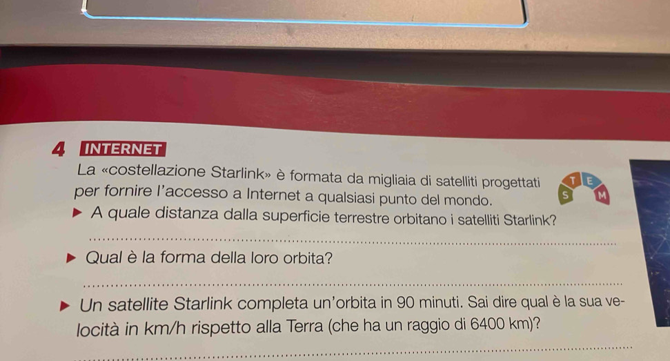 INTERNET 
La «costellazione Starlink» è formata da migliaia di satelliti progettati T E 
per fornire l’accesso a Internet a qualsiasi punto del mondo. s M 
A quale distanza dalla superficie terrestre orbitano i satelliti Starlink? 
_ 
Qual è la forma della loro orbita? 
_ 
Un satellite Starlink completa un'orbita in 90 minuti. Sai dire qual è la sua ve- 
_ 
locità in km/h rispetto alla Terra (che ha un raggio di 6400 km)?