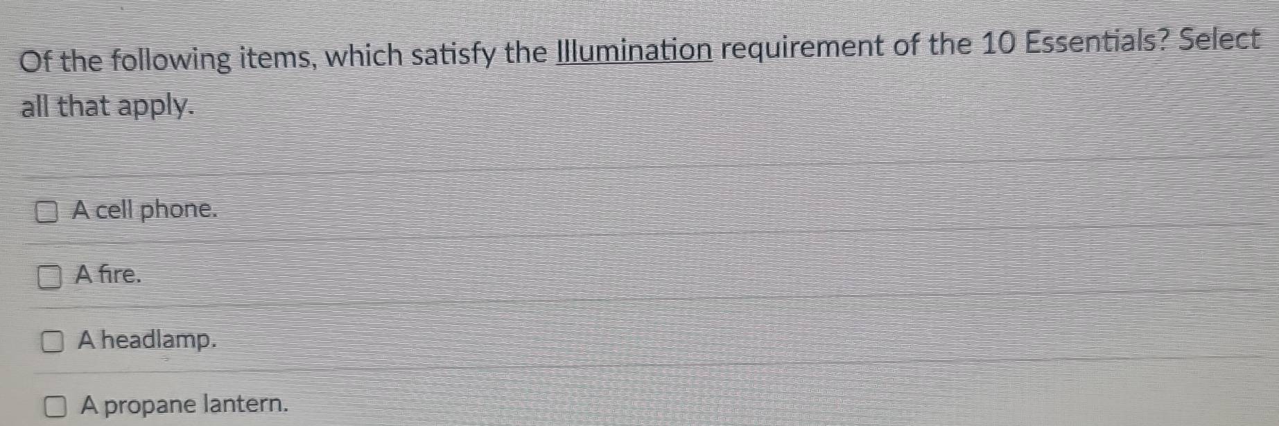 Of the following items, which satisfy the Illumination requirement of the 10 Essentials? Select
all that apply.
A cell phone.
A fire.
A headlamp.
A propane lantern.