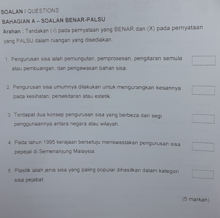 SOALAN I QUESTIONS 
BAHAGIAN A - SOALAN BENAR-PALSU 
Arahan : Tandakan (√) pada pernyataan yang BENAR dan (X) pada pernyataan 
yang PALSU dalam ruangan yang disediakan. 
1. Pengurusan sisa ialah pemungutan, pemprosesan, pengitaran semula 
atau pembuangan, dan pengawasan bahan sisa. 
2. Pengurusan sisa umumnya dilakukan untuk mengurangkan kesannya 
pada kesihatan, persekitaran atau estetik. 
3. Terdapat dua konsep pengurusan sisa yang berbeza dari segi 
penggunaannya antara negara atau wilayah. 
4. Pada tahun 1995 kerajaan bersetuju menswastakan pengurusan sisa 
pepejal di Semenanjung Malaysia. 
5. Plastik ialah jenis sisa yang paling popular dihasilkan dalam kategori 
sisa pejabat. 
(5 markah)