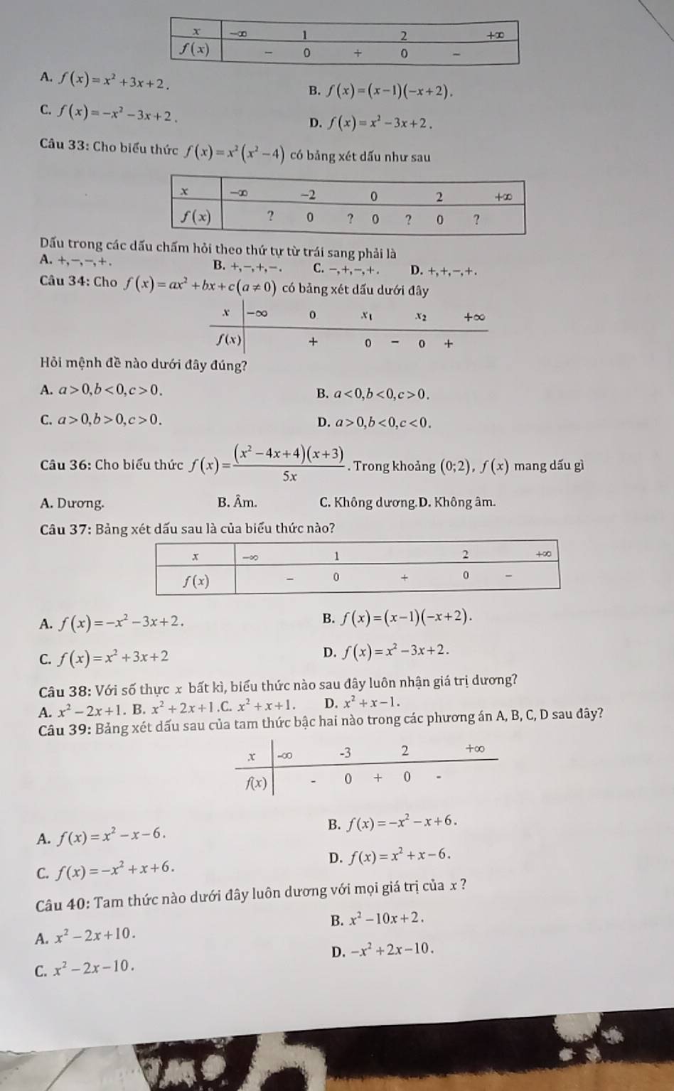 A. f(x)=x^2+3x+2.
B. f(x)=(x-1)(-x+2).
C. f(x)=-x^2-3x+2.
D. f(x)=x^2-3x+2.
Câu 33: Cho biểu thức f(x)=x^2(x^2-4) có bảng xét dấu như sau
Dấu trong các dấu chấm hỏi theo thứ tự từ trái sang phải là
A. +,-,-,+ D. +,+, −, + .
B. +,-,+,-, C. -,+,-,+.
Câu 34: Cho f(x)=ax^2+bx+c(a!= 0) có bảng xét dấu dưới đây
Hỏi mệnh đề nào dưới đây đúng?
A. a>0,b<0,c>0. B. a<0,b<0,c>0.
C. a>0,b>0,c>0. D. a>0,b<0,c<0.
Câu 36: Cho biểu thức f(x)= ((x^2-4x+4)(x+3))/5x . Trong khoảng (0;2),f(x) mang dấu gì
A. Dương. B. Âm. C. Không dương.D. Không âm.
Câu 37: Bảng xét dấu sau là của biểu thức nào?
A. f(x)=-x^2-3x+2.
B. f(x)=(x-1)(-x+2).
C. f(x)=x^2+3x+2
D. f(x)=x^2-3x+2.
Câu 38: Với số thực x bất kì, biểu thức nào sau đây luôn nhận giá trị dương?
A. x^2-2x+1.B x^2+2x+1.C x^2+x+1. D. x^2+x-1.
Câu 39: Bảng xét dấu sau của tam thức bậc hai nào trong các phương án A, B, C, D sau đây?
A. f(x)=x^2-x-6.
B. f(x)=-x^2-x+6.
D.
C. f(x)=-x^2+x+6. f(x)=x^2+x-6.
Câu 40: Tam thức nào dưới đây luôn dương với mọi giá trị của x ?
B. x^2-10x+2.
A. x^2-2x+10.
D. -x^2+2x-10.
C. x^2-2x-10.