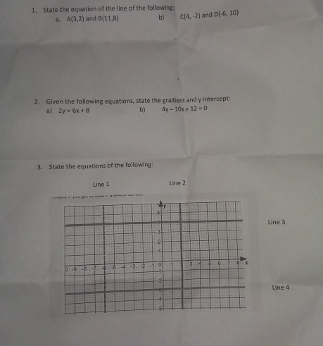 State the equation of the line of the following: and D(-6,10)
a. A(3,2) and B(11,8) b) C(4,-2)
2. Given the following equations, state the gradient and y intercept: 
a) 2y=6x+8 b) 4y-10x+12=0
3. State the equations of the following: 
Line 1 Line 2 
Line 3 
Line 4