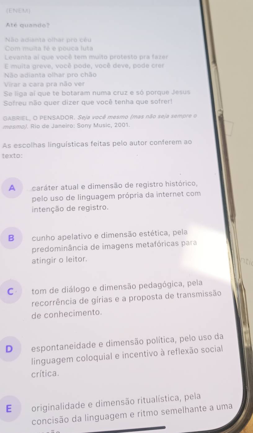 (ENEM)
Até quando?
Não adianta olhar pro céu
Com muita fé e pouca luta
Levanta aí que você tem muito protesto pra fazer
E muita greve, você pode, você deve, pode crer
Não adianta olhar pro chão
Virar a cara pra não ver
Se liga aí que te botaram numa cruz e só porque Jesus
Sofreu não quer dizer que você tenha que sofrer!
GABRIEL, O PENSADOR. Seja você mesmo (mas não seja sempre o
mesmo). Rio de Janeiro: Sony Music, 2001.
As escolhas linguísticas feitas pelo autor conferem ao
texto:
A caráter atual e dimensão de registro histórico,
pelo uso de linguagem própria da internet com
intenção de registro.
B cunho apelativo e dimensão estética, pela
predominância de imagens metafóricas para
atingir o leitor.
intic
Co tom de diálogo e dimensão pedagógica, pela
recorrência de gírias e a proposta de transmissão
de conhecimento.
D espontaneidade e dimensão política, pelo uso da
linguagem coloquial e incentivo à reflexão social
crítica.
E originalidade e dimensão ritualística, pela
concisão da linguagem e ritmo semelhante a uma