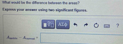 What would be the difference between the areas? 
Express your answer using two significant figures.
□ sqrt[□](□ ) AΣφ ?
A_metric-A_cuurrent=□