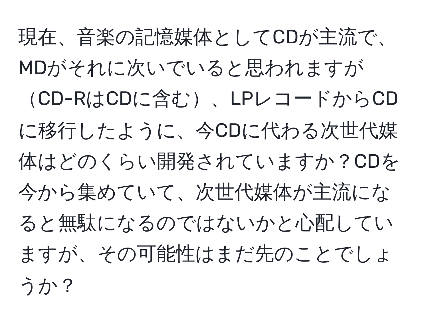 現在、音楽の記憶媒体としてCDが主流で、MDがそれに次いでいると思われますがCD-RはCDに含む、LPレコードからCDに移行したように、今CDに代わる次世代媒体はどのくらい開発されていますか？CDを今から集めていて、次世代媒体が主流になると無駄になるのではないかと心配していますが、その可能性はまだ先のことでしょうか？