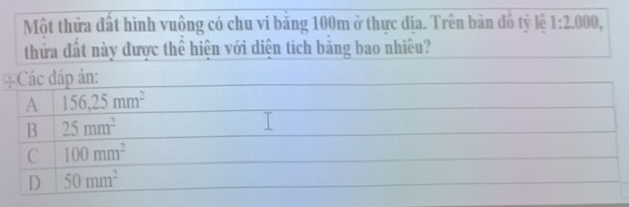 Một thửa đất hình vuông có chu vi băng 100m ở thực địa. Trên bản đồ tỷ lệ 1:2.000, 
thửa đất này được thể hiện với diện tích băng bao nhiều?
=Các đáp án:
A 156, 25mm^2
B 25mm^2
C 100mm^2
D 50mm^2