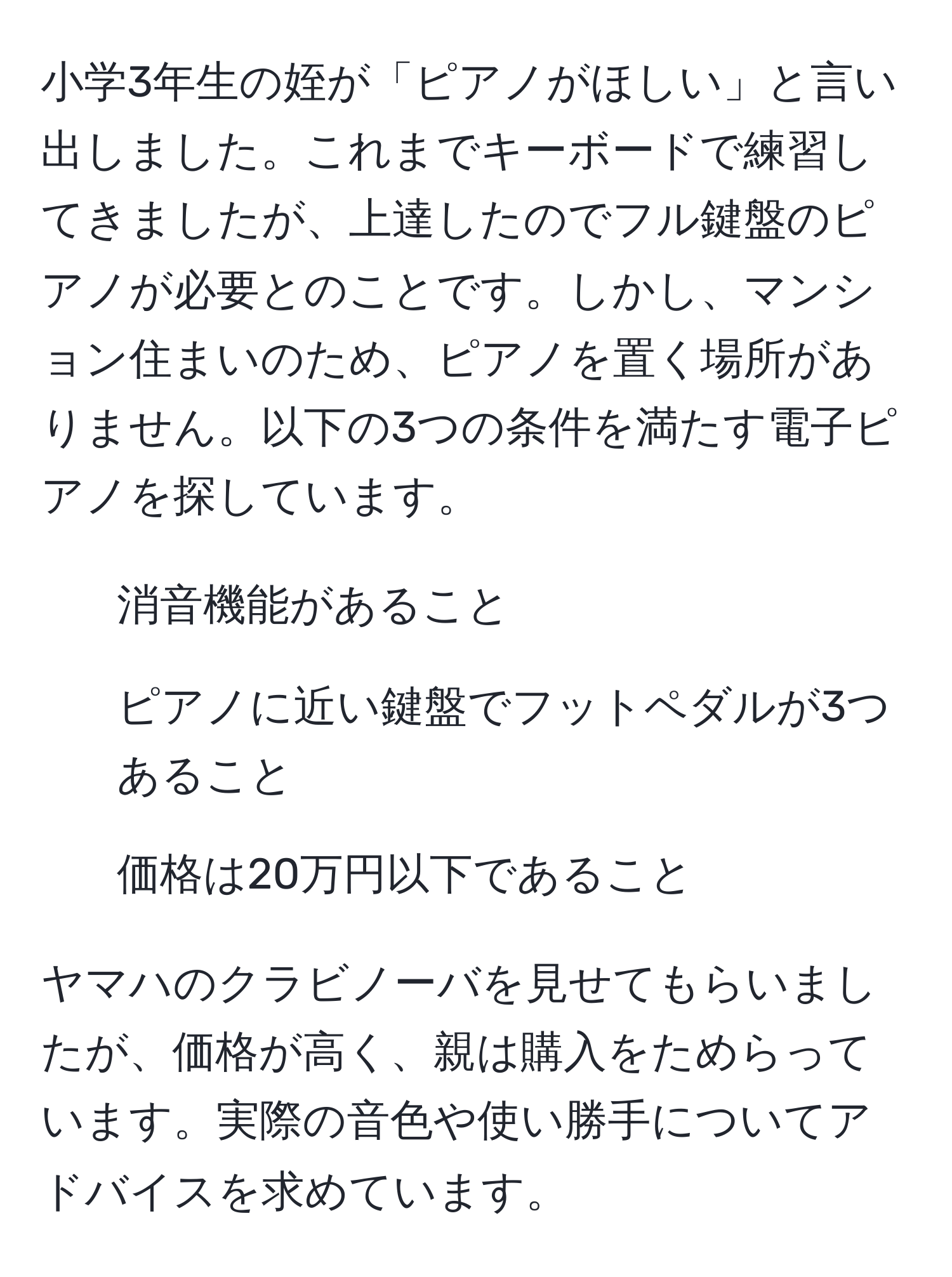 小学3年生の姪が「ピアノがほしい」と言い出しました。これまでキーボードで練習してきましたが、上達したのでフル鍵盤のピアノが必要とのことです。しかし、マンション住まいのため、ピアノを置く場所がありません。以下の3つの条件を満たす電子ピアノを探しています。  
1. 消音機能があること  
2. ピアノに近い鍵盤でフットペダルが3つあること  
3. 価格は20万円以下であること  

ヤマハのクラビノーバを見せてもらいましたが、価格が高く、親は購入をためらっています。実際の音色や使い勝手についてアドバイスを求めています。