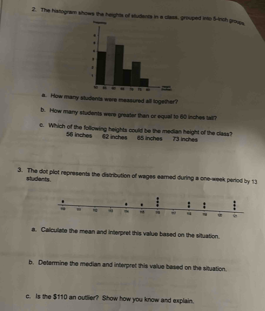 The histogram shows the heights of students in a class, grouped into 5-inch group
a. How many students were measured all together?
b. How many students were greater than or equal to 60 inches tall?
c. Which of the following heights could be the median height of the class?
56 inches 62 inches 65 inches 73 inches
3. The dot plot represents the distribution of wages earned during a one-week period by 13
students.
a. Calculate the mean and interpret this value based on the situation.
b. Determine the median and interpret this value based on the situation.
c. Is the $110 an outlier? Show how you know and explain.